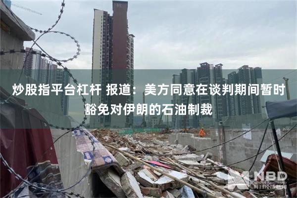 炒股指平台杠杆 报道：美方同意在谈判期间暂时豁免对伊朗的石油制裁