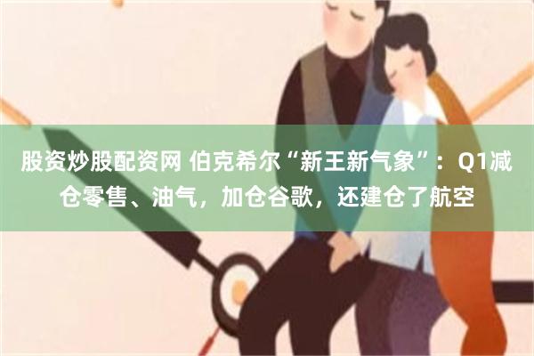 股资炒股配资网 伯克希尔“新王新气象”：Q1减仓零售、油气，加仓谷歌，还建仓了航空