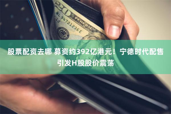 股票配资去哪 募资约392亿港元！宁德时代配售引发H股股价震荡