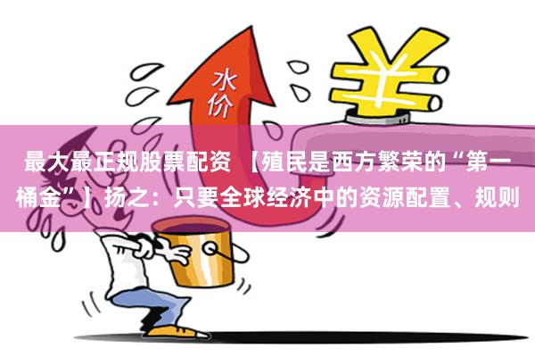 最大最正规股票配资 【殖民是西方繁荣的“第一桶金”】扬之：只要全球经济中的资源配置、规则