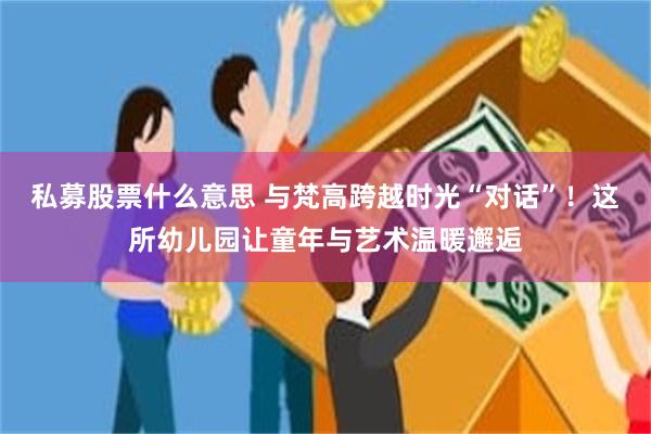 私募股票什么意思 与梵高跨越时光“对话”！这所幼儿园让童年与艺术温暖邂逅