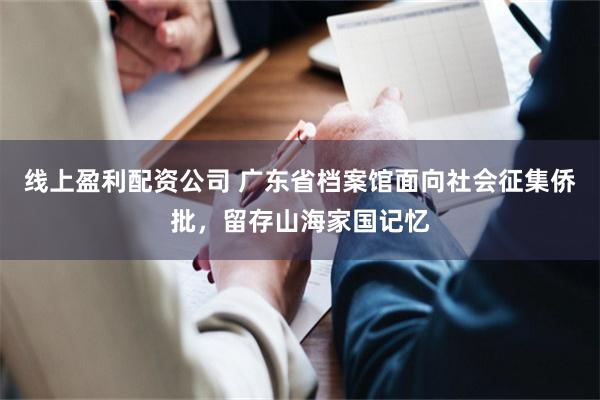 线上盈利配资公司 广东省档案馆面向社会征集侨批，留存山海家国记忆