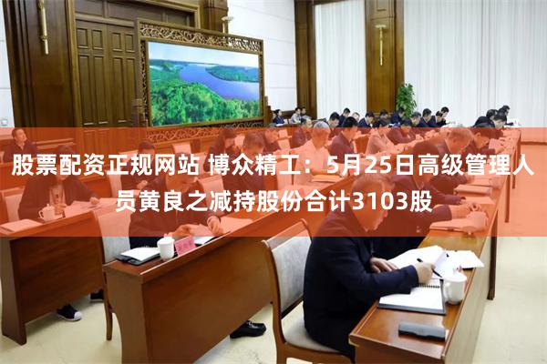 股票配资正规网站 博众精工：5月25日高级管理人员黄良之减持股份合计3103股