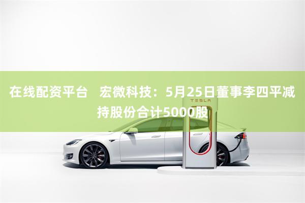 在线配资平台   宏微科技：5月25日董事李四平减持股份合计5000股