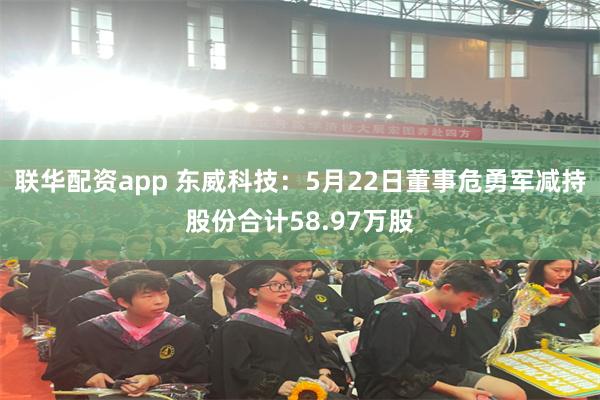 联华配资app 东威科技：5月22日董事危勇军减持股份合计58.97万股