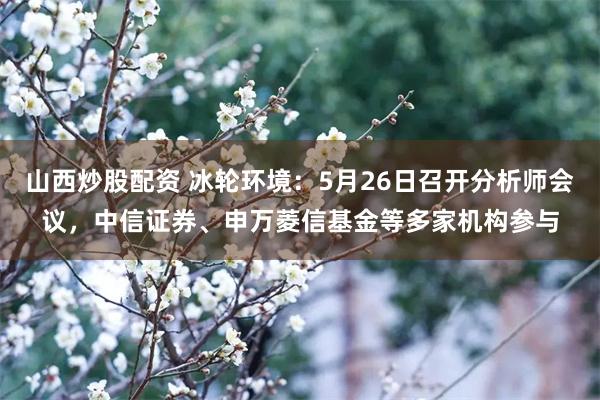 山西炒股配资 冰轮环境：5月26日召开分析师会议，中信证券、申万菱信基金等多家机构参与