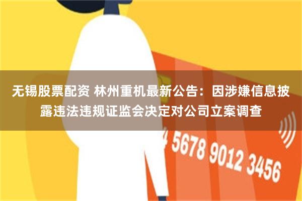 无锡股票配资 林州重机最新公告：因涉嫌信息披露违法违规证监会决定对公司立案调查