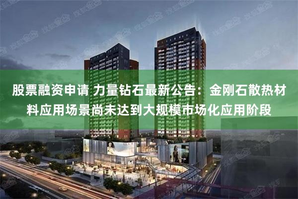 股票融资申请 力量钻石最新公告：金刚石散热材料应用场景尚未达到大规模市场化应用阶段