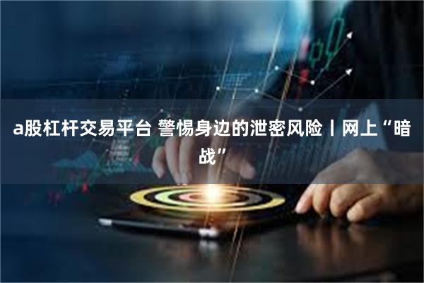 a股杠杆交易平台 警惕身边的泄密风险丨网上“暗战”