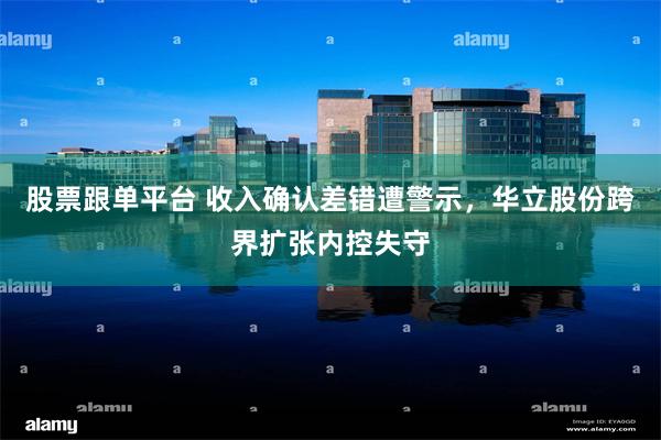 股票跟单平台 收入确认差错遭警示，华立股份跨界扩张内控失守