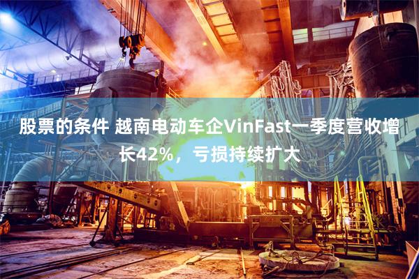 股票的条件 越南电动车企VinFast一季度营收增长42%，亏损持续扩大