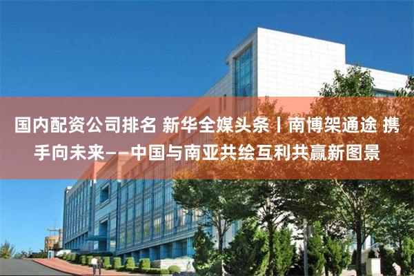 国内配资公司排名 新华全媒头条丨南博架通途 携手向未来——中国与南亚共绘互利共赢新图景