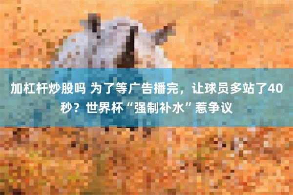 加杠杆炒股吗 为了等广告播完，让球员多站了40秒？世界杯“强制补水”惹争议