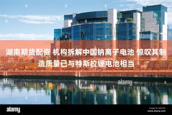 湖南期货配资 机构拆解中国钠离子电池 惊叹其制造质量已与特斯拉锂电池相当