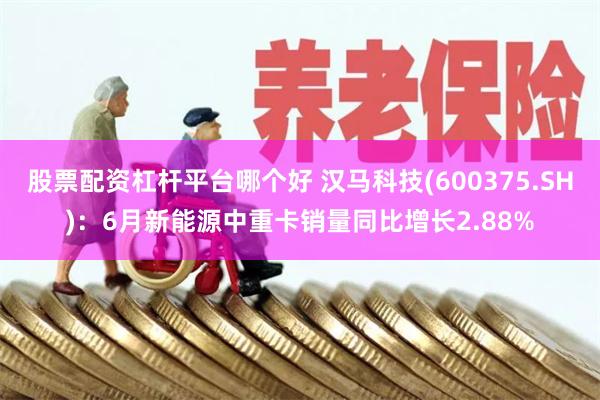 股票配资杠杆平台哪个好 汉马科技(600375.SH)：6月新能源中重卡销量同比增长2.88%