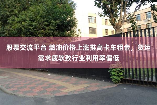 股票交流平台 燃油价格上涨推高卡车租金，货运需求疲软致行业利用率偏低