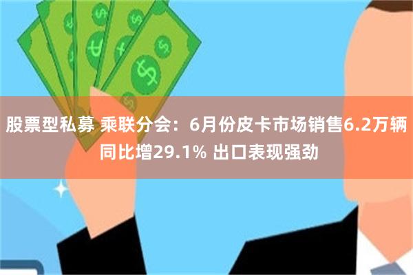 股票型私募 乘联分会：6月份皮卡市场销售6.2万辆 同比增29.1% 出口表现强劲
