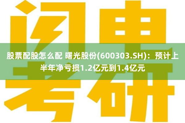 股票配股怎么配 曙光股份(600303.SH)：预计上半年净亏损1.2亿元到1.4亿元