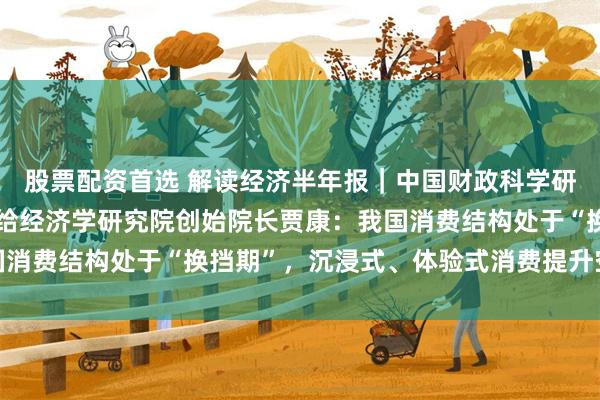 股票配资首选 解读经济半年报｜中国财政科学研究院研究员、华夏新供给经济学研究院创始院长贾康：我国消费结构处于“换挡期”，沉浸式、体验式消费提升空间巨大