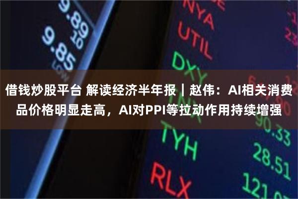 借钱炒股平台 解读经济半年报｜赵伟：AI相关消费品价格明显走高，AI对PPI等拉动作用持续增强