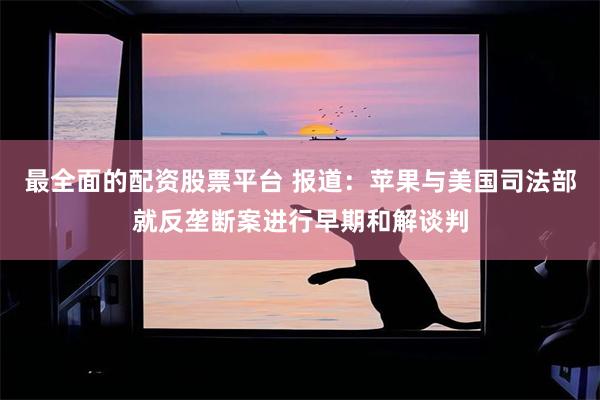 最全面的配资股票平台 报道：苹果与美国司法部就反垄断案进行早期和解谈判