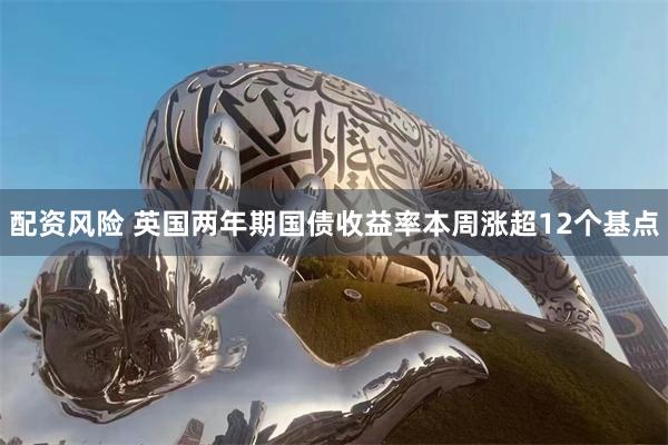 配资风险 英国两年期国债收益率本周涨超12个基点