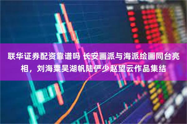 联华证券配资靠谱吗 长安画派与海派绘画同台亮相，刘海粟吴湖帆陆俨少赵望云作品集结