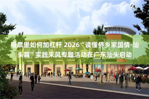 股票里如何加杠杆 2026“读懂侨乡家国情·汕头篇”实践采风专题活动在广东汕头启动