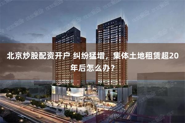 北京炒股配资开户 纠纷猛增，集体土地租赁超20年后怎么办？