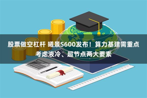 股票做空杠杆 曦景S600发布！算力基建需重点考虑液冷、超节点两大要素