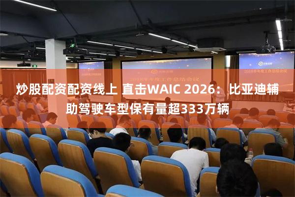 炒股配资配资线上 直击WAIC 2026：比亚迪辅助驾驶车型保有量超333万辆