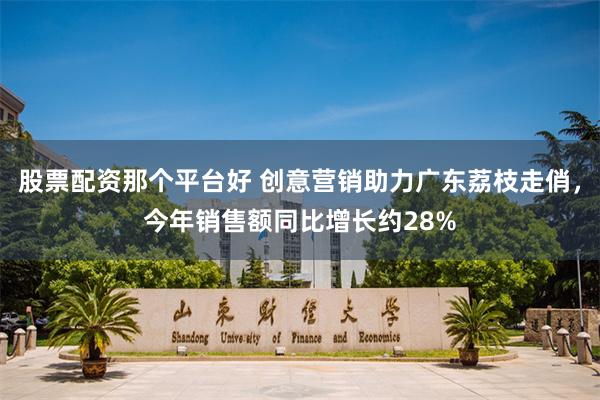 股票配资那个平台好 创意营销助力广东荔枝走俏，今年销售额同比增长约28%
