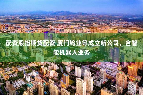 配资股指期货配资 厦门钨业等成立新公司，含智能机器人业务