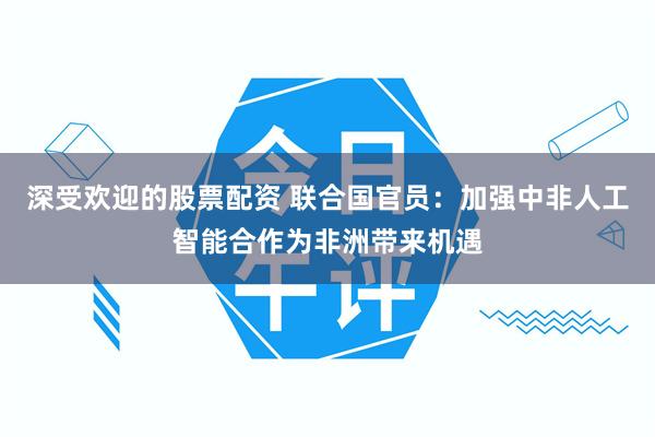 深受欢迎的股票配资 联合国官员：加强中非人工智能合作为非洲带来机遇