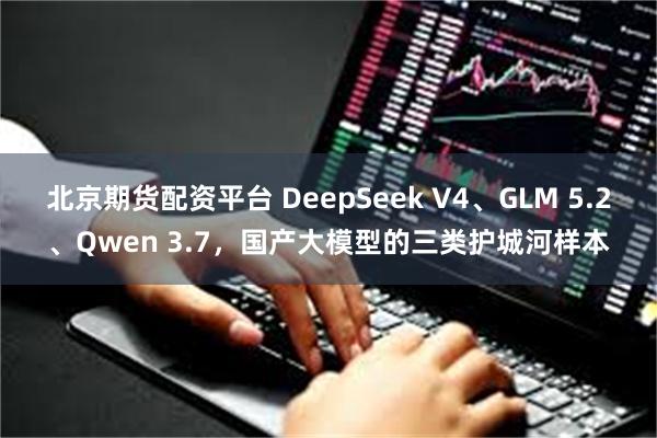 北京期货配资平台 DeepSeek V4、GLM 5.2、Qwen 3.7，国产大模型的三类护城河样本