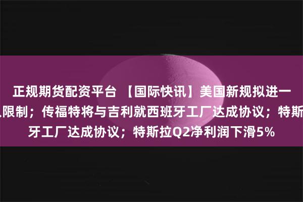 正规期货配资平台 【国际快讯】美国新规拟进一步收紧中国汽车准入限制；传福特将与吉利就西班牙工厂达成协议；特斯拉Q2净利润下滑5%