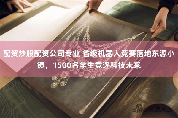 配资炒股配资公司专业 省级机器人竞赛落地东源小镇，1500名学生竞逐科技未来