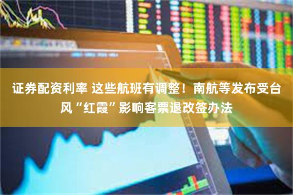 证券配资利率 这些航班有调整！南航等发布受台风“红霞”影响客票退改签办法