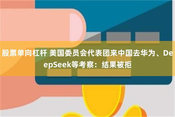 股票单向杠杆 美国委员会代表团来中国去华为、DeepSeek等考察：结果被拒