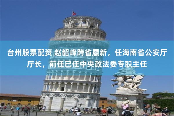 台州股票配资 赵韶峰跨省履新，任海南省公安厅厅长，前任已任中央政法委专职主任