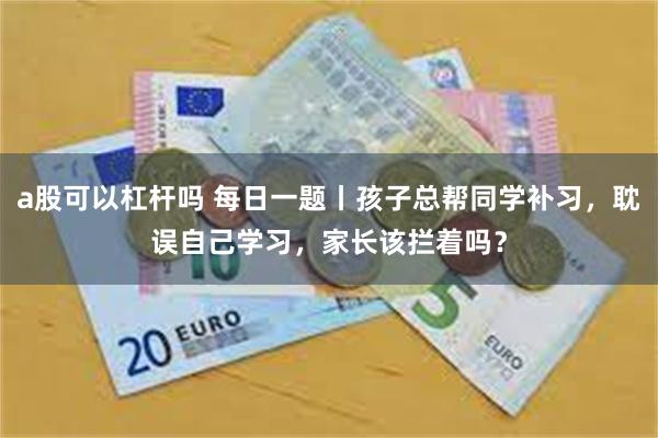 a股可以杠杆吗 每日一题丨孩子总帮同学补习，耽误自己学习，家长该拦着吗？