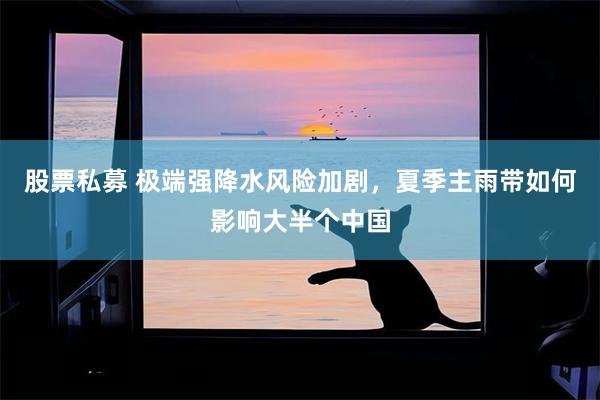 股票私募 极端强降水风险加剧，夏季主雨带如何影响大半个中国
