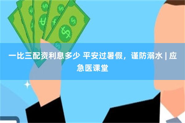 一比三配资利息多少 平安过暑假，谨防溺水 | 应急医课堂
