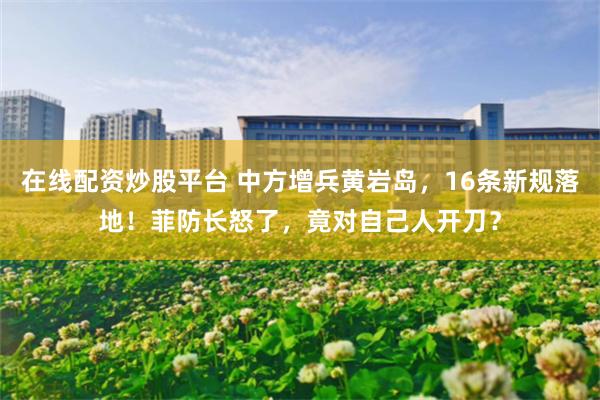 在线配资炒股平台 中方增兵黄岩岛，16条新规落地！菲防长怒了，竟对自己人开刀？