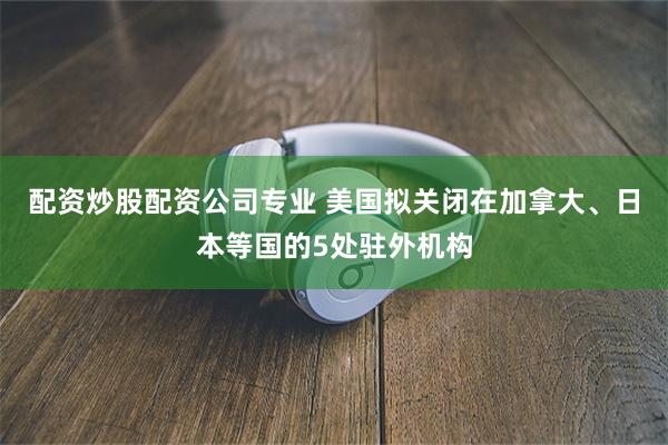配资炒股配资公司专业 美国拟关闭在加拿大、日本等国的5处驻外机构