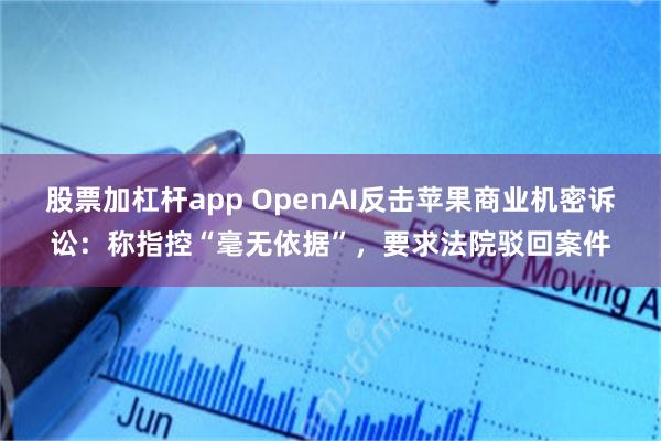 股票加杠杆app OpenAI反击苹果商业机密诉讼：称指控“毫无依据”，要求法院驳回案件