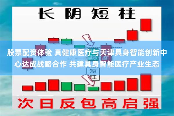 股票配资体验 真健康医疗与天津具身智能创新中心达成战略合作 共建具身智能医疗产业生态