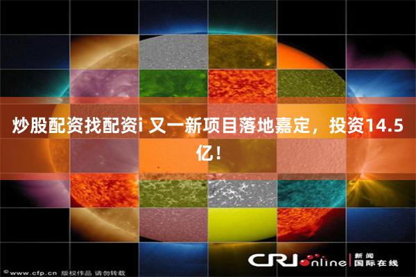 炒股配资找配资i 又一新项目落地嘉定，投资14.5亿！