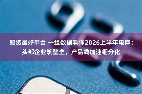 配资最好平台 一组数据看懂2026上半年电摩：头部企业筑壁垒，产品线加速细分化