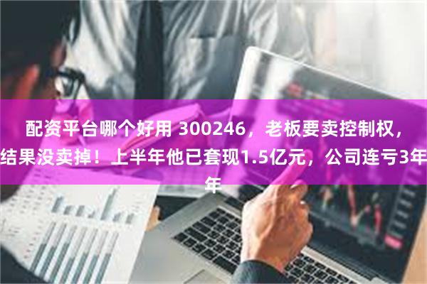 配资平台哪个好用 300246，老板要卖控制权，结果没卖掉！上半年他已套现1.5亿元，公司连亏3年